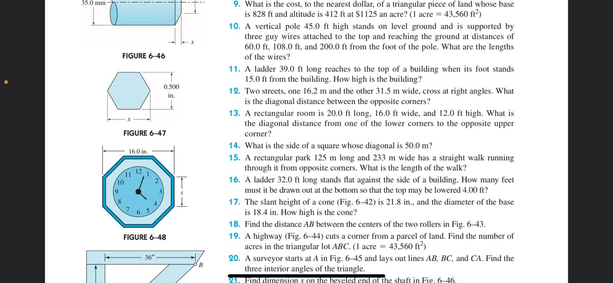 35.0 mm -
FIGURE 6-46
10
9
FIGURE 6-47
16.0 in.
11 12
7
6
1
5
2
4.
↑
0.500
in.
FIGURE 6-48
36"
——
B
9. What is the cost, to the nearest dollar, of a triangular piece of land whose base
is 828 ft and altitude is 412 ft at $1125 an acre? (1 acre = 43,560 ft²)
10. A vertical pole 45.0 ft high stands on level ground and is supported by
three guy wires attached to the top and reaching the ground at distances of
60.0 ft, 108.0 ft, and 200.0 ft from the foot of the pole. What are the lengths
of the wires?
11. A ladder 39.0 ft long reaches to the top of a building when its foot stands
15.0 ft from the building. How high is the building?
12. Two streets, one 16.2 m and the other 31.5 m wide, cross at right angles. What
is the diagonal distance between the opposite corners?
13. A rectangular room is 20.0 ft long, 16.0 ft wide, and 12.0 ft high. What is
the diagonal distance from one of the lower corners to the opposite upper
corner?
14. What is the side of a square whose diagonal is 50.0 m?
15. A rectangular park 125 m long and 233 m wide has a straight walk running
through it from opposite corners. What is the length of the walk?
16. A ladder 32.0 ft long stands flat against the side of a building. How many feet
must it be drawn out at the bottom so that the top may be lowered 4.00 ft?
17. The slant height of a cone (Fig. 6-42) is 21.8 in., and the diameter of the base
is 18.4 in. How high is the cone?
18. Find the distance AB between the centers of the two rollers in Fig. 6-43.
19.
highway (Fig.
acres in the triangular lot ABC. (1 acre = 43,560 ft²)
O cut corner from a parcel land. Find the number of
20. A surveyor starts at A in Fig. 6-45 and lays out lines AB, BC, and CA. Find the
three interior angles of the triangle.
21. Find dimension x on the beveled end of the shaft in Fig. 6-46.