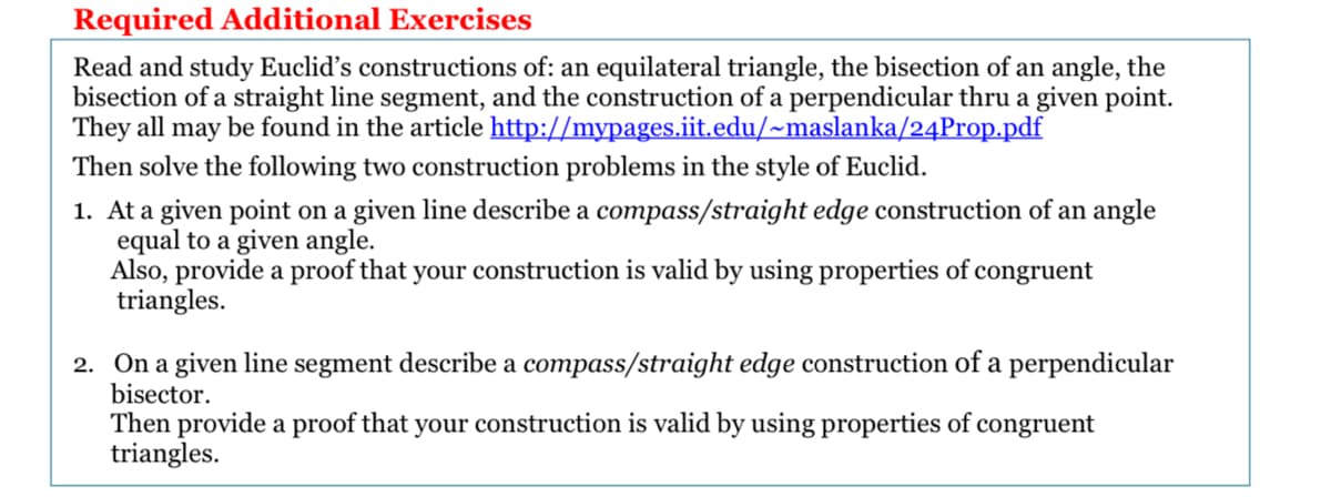 Required Additional Exercises
Read and study Euclid's constructions of: an equilateral triangle, the bisection of an angle, the
bisection of a straight line segment, and the construction of a perpendicular thru a given point.
They all may be found in the article http://mypages.iit.edu/~maslanka/24Prop.pdf
Then solve the following two construction problems in the style of Euclid.
1. At a given point on a given line describe a compass/straight edge construction of an angle
equal to a given angle.
Also, provide a proof that your construction is valid by using properties of congruent
triangles.
2. On a given line segment describe a compass/straight edge construction of a perpendicular
bisector.
Then provide a proof that your construction is valid by using properties of congruent
triangles.