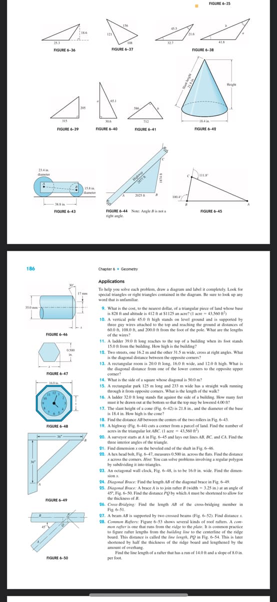 186
23.4 in
diameter
35.0 mm
36
/10
19
45
25.3
FIGURE 6-36
FIGURE 6-39
FIGURE 6-46
7
38.8 in
FIGURE 6-43
16.0 in
315
FIGURE 6-47
1112,1
دیا ہے
65
2
4,
1
0.500
in.
36"
FIGURE 6-48
FIGURE 6-49
18.6
FIGURE 6-50
205
15.8 in
diameter
17 mm
121
8
108
FIGURE 6-37
65.1
30.6
156
FIGURE 6-40
586
FIGURE 6-41
712
Highway
2877
2025
Chapter 6 Geometry
B
FIGURE 6-44 Note: Angle B is not a
right angle.
45.5
32.7
1004
■
21.6
FIGURE 6-35
FIGURE 6-38
in
18.4 in
FIGURE 6-42
Dur
N
41.8
FIGURE 6-45
Height
Applications
To help you solve each problem, draw a diagram and label it completely. Look for
special triangles or right triangles contained in the diagram. Be sure to look up any
word that is unfamiliar.
9. What is the cost, to the nearest dollar, of a triangular piece of land whose base
is 828 ft and altitude is 412 ft at $1125 an acre? (1 acre 43,560 ft²)
10. A vertical pole 45.0 ft high stands on level ground and is supported by
three guy wires attached to the top and reaching the ground at distances of
60.0 ft, 108.0 ft, and 200.0 ft from the foot of the pole. What are the lengths
of the wires?
11. A ladder 39.0 ft long reaches to the top of a building when its foot stands
15.0 ft from the building. How high is the building?
12. Two streets, one 16.2 m and the other 31.5 m wide, cross at right angles. What
is the diagonal distance between the opposite corners?
13. A rectangular room is 20.0 ft long, 16.0 ft wide, and 12.0 ft high. What is
the diagonal distance from one of the lower corners to the opposite upper
corner?
14. What is the side of a square whose diagonal is 50.0 m?
15. A rectangular park 125 m long and 233 m wide has a straight walk running
through it from opposite corners. What is the length of the walk?
16. A ladder 32.0 ft long stands flat against the side of a building. How many feet
must it be drawn out at the bottom so that the top may be lowered 4.00 ft?
17. The slant height of a cone (Fig. 6-42) is 21.8 in., and the diameter of the base
is 18.4 in. How high is the cone?
18. Find the distance AB between the centers of the two rollers in Fig. 6-43.
19. A highway (Fig. 6-44) cuts a corner from a parcel of land. Find the number of
acres in the triangular lot ABC. (1 acre 43,560 ft)
20. A surveyor starts at A in Fig. 6-45 and lays out lines AB, BC, and CA. Find the
three interior angles of the triangle.
21. Find dimension x on the beveled end of the shaft in Fig. 6-46.
22. A hex head bolt, Fig. 6-47, measures 0.500 in. across the flats. Find the distance
x across the corners. Hint: You can solve problems involving a regular polygon
by subdividing it into triangles.
23. An octagonal wall clock, Fig. 6-48, is to be 16.0 in. wide. Find the dimen-
sion .x.
24. Diagonal Brace: Find the length AB of the diagonal brace in Fig. 6-49.
25. Diagonal Brace: A brace A is to join rafter B (width = 3.25 in.) at an angle of
45*, Fig. 6-50. Find the distance PQ by which A must be shortened to allow for
the thickness of B.
26. Cross-Bridging: Find the length AB of the cross-bridging member in
Fig. 6-51.
27. A beam AB is supported by two crossed beams (Fig. 6-52). Find distance x.
28. Common Rafters: Figure 6-53 shows several kinds of roof rafters. A com
mon rafter is one that runs from the ridge to the plate. It is common practice
to figure rafter lengths from the building line to the centerline of the ridge
board. This distance is called the line length, PQ in Fig. 6-54. This is later
shortened by half the thickness of the ridge board and lengthened by the
amount of overhang.
Find the line length of a rafter that has a run of 14.0 ft and a slope of 8.0 in.
per foot