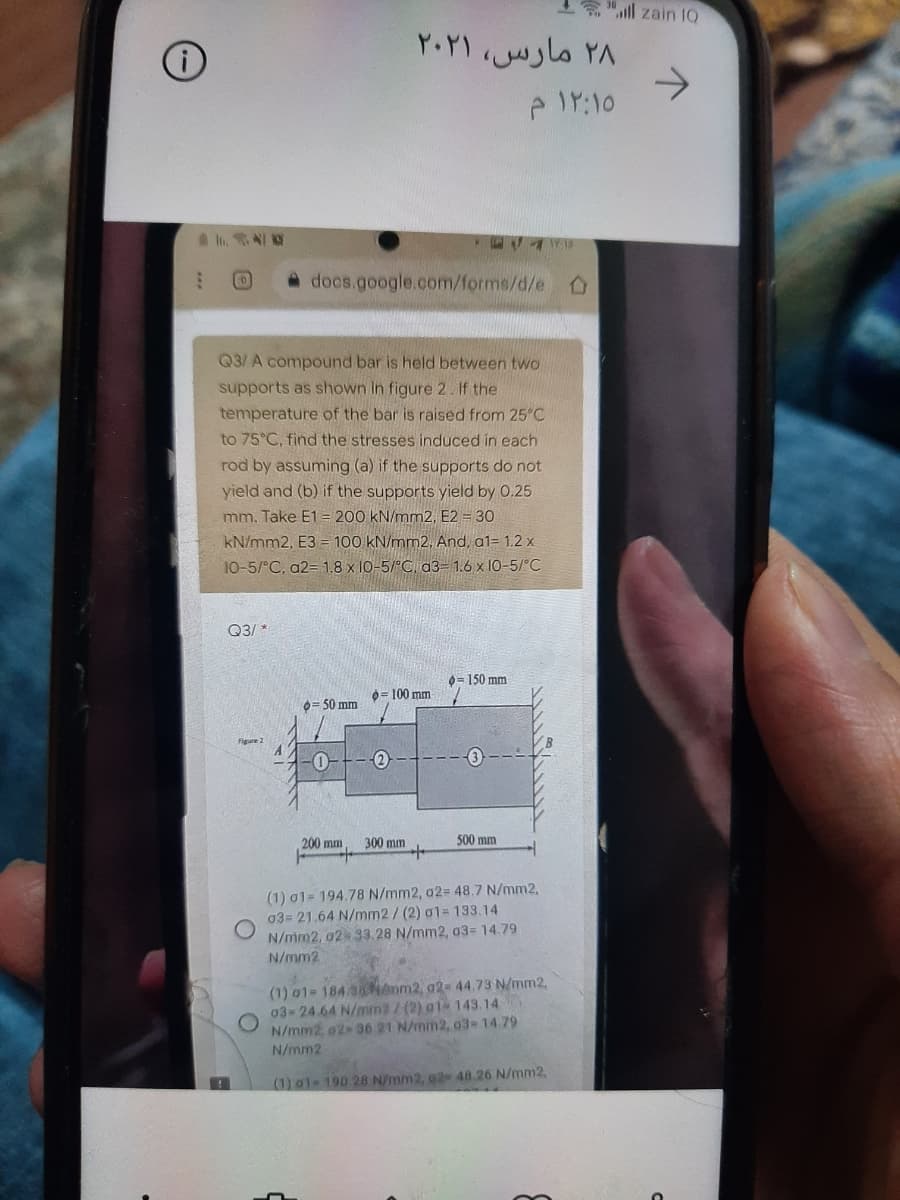 "ll zain 1Q
۲۸ مارس، ۲۰۲۱
->
docs.google.com/forms/d/e
Q3/ A compound bar is held between two
supports as shown in figure 2. If the
temperature of the bar is raised from 25°C
to 75°C, find the stresses induced in each
rod by assuming (a) if the supports do not
yield and (b) if the supports yield by 0.25
mm. Take E1= 200 kN/mm2, E2 = 30
kN/mm2, E3 = 100 kN/mm2, And, a1= 1.2 x
10-5/°C, a2= 1.8 x 10-5/°C d3= 1.6 x 10-5/°C
Q3/ *
0= 150 mm
0= 100 mm
0= 50 mm
Figure 2
200 mm
300 mm
500 mm
(1) 01= 194.78 N/mm2, a2= 48.7 N/mm2,
03= 21.64 N/mm2/(2) 01= 133.14
N/mm2, 02 33.28 N/mm2, a3= 14.79
N/mm2
(1) 01- 184 3anm2, 92- 44.73 N/mm2.
03- 24.64 N/min2/ (2) a1 143.14
N/mm2 o2 36 21 N/mm2, 03-14.79
N/mm2
(1) a1- 190.28 N/mm2, 02 48.26 N/mm2,
