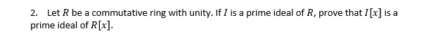 2. Let R be a commutative ring with unity. If I is a prime ideal of R, prove that I [x] is a
prime ideal of R[x].
