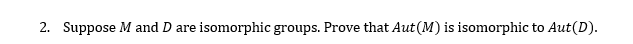 2. Suppose M and D are isomorphic groups. Prove that Aut(M) is isomorphic to Aut(D).
