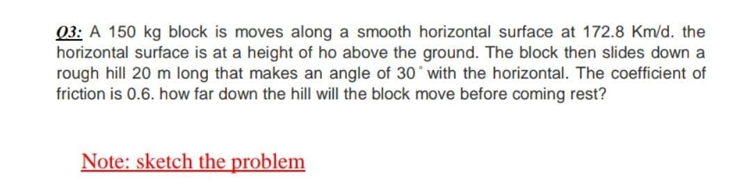 03: A 150 kg block is moves along a smooth horizontal surface at 172.8 Km/d. the
horizontal surface is at a height of ho above the ground. The block then slides down a
rough hill 20 m long that makes an angle of 30° with the horizontal. The coefficient of
friction is 0.6. how far down the hill will the block move before coming rest?
Note: sketch the problem