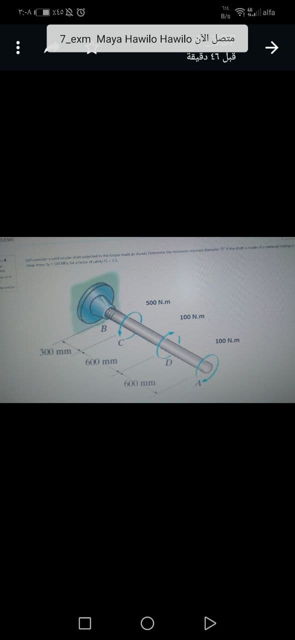 ج 45% - ۱ ۳:۰۸
...
600 mm
□ O
715
B/s
متصل الآن exm Maya Hawilo Hawilo_7
قبل 46 دقيقة
D
☎
TUEMS
Let's consider a solid circular shaft subjected to the torque loads as showns Determine the minimum requined diameter Dit the shaft as made of a material having a
shear stress ty 100 MPa for a factor of safety FS-15.
500 N.m.
100 N.m
B
300 mm
600 mm
▼
4G
100 N.m
alfa