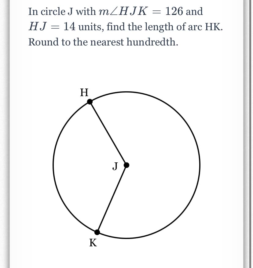 In circle J with m/HJK = 126 and
HJ = 14 units, find the length of arc HK.
Round to the nearest hundredth.
H
J
K
