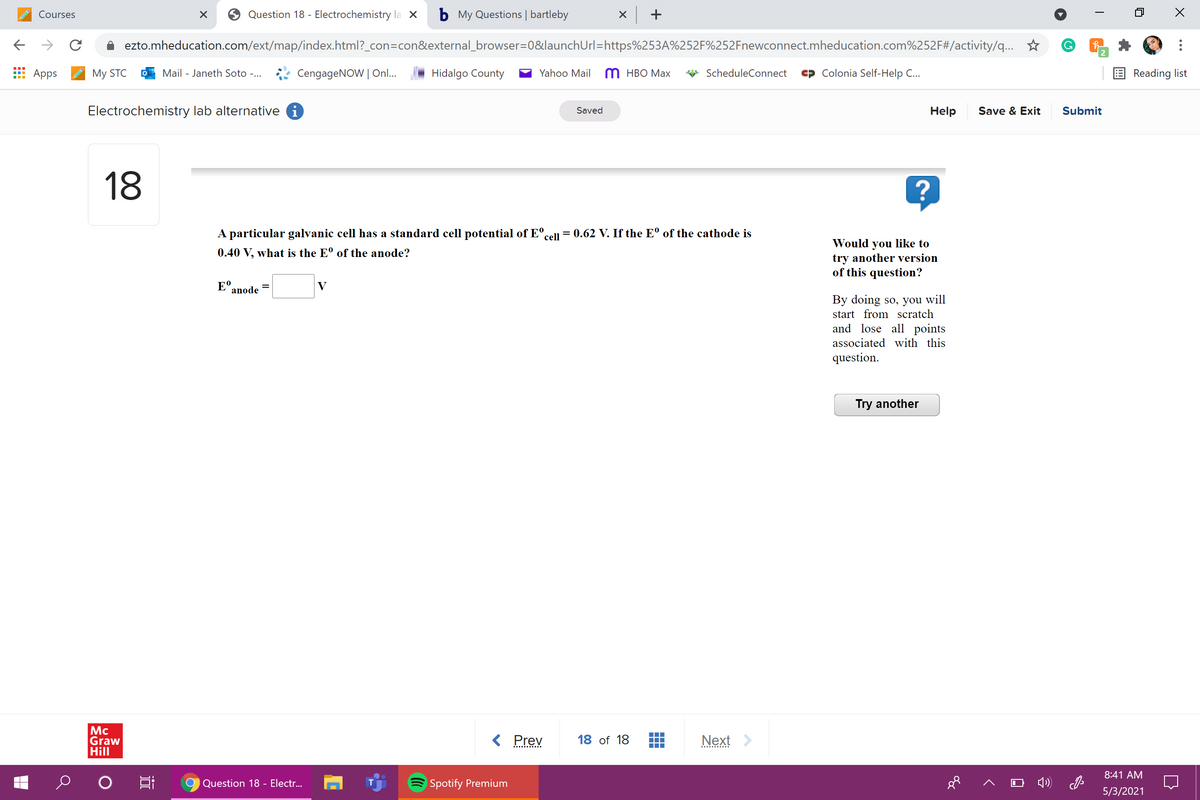 Question 18 - Electrochemistry la X
b My Questions | bartleby
x +
Courses
ezto.mheducation.com/ext/map/index.html?_con=con&external_browser=0&launchUrl=https%253A%252F%252Fnewconnect.mheducation.com%252F#/activity/q...
2
Аpps
My STC
Mail - Janeth Soto -...
CengageNOW | On..
Hidalgo County
Yahoo Mail
M HBO Max
ScheduleConnect
Colonia Self-Help C...
E Reading list
Electrochemistry lab alternative i
Help
Save & Exit
Submit
Saved
18
A particular galvanic cell has a standard cell potential of E°,
= 0.62 V. If the Eº of the cathode is
cell
Would you like to
try another version
of this question?
0.40 V, what is the E° of the anode?
E°.
anode
V
By doing so, you will
start from scratch
and lose all points
associated with this
question.
Try another
Mc
Graw
Hill
< Prev
Next >
18 of 18
8:41 AM
Question 18 - Electr...
Spotify Premium
4)
5/3/2021
