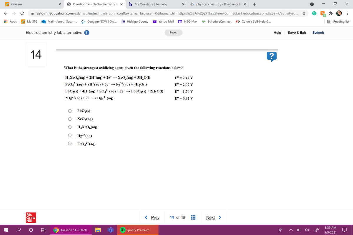 Courses
Question 14 - Electrochemistry la X
b My Questions | bartleby
X * physical chemistry - Positive or N X +
ezto.mheducation.com/ext/map/index.html?_con=con&external_browser=0&launchUrl=https%253A%252F%252Fnewconnect.mheducation.com%252F#/activity/q...
2
Аpps
My STC
Mail - Janeth Soto -...
CengageNOW | On..
Hidalgo County
Yahoo Mail
M HBO Max
ScheduleConnect
Colonia Self-Help C..
E Reading list
Electrochemistry lab alternative i
Help
Save & Exit
Submit
Saved
14
What is the strongest oxidizing agent given the following reactions below?
HаХеOs(aq) + 2н "аq) + 2е — ХеОз(аq) + зH-0O
FeOg (aq) + 8н (аq) + Зе
E° = 2.42 V
Fe*(aq) + 4H2O(1)
E° = 2.07 V
РЬО2() + 4H'(аq) + SO4 (аq) + 2е —>
PBSO4(s) + 2H2O(1)
E° = 1.70 V
2Hg²"(aq) + 2e
Hg,2*(aq)
E° = 0.92 V
PbO2(s)
XeO3(aq)
H4XEO6(aq)
Hg²*(aq)
FeO, (aq)
Mc
Graw
Hill
< Prev
14 of 18
Next >
8:39 AM
Question 14 - Electr...
Spotify Premium
5/3/2021
