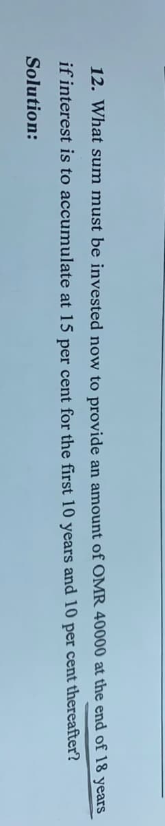 12. What sum must be invested now to provide an amount of OMR 40000 at the end of 18 years
if interest is to accumulate at 15 per cent for the first 10 years and 10 per cent thereafter?
Solution:

