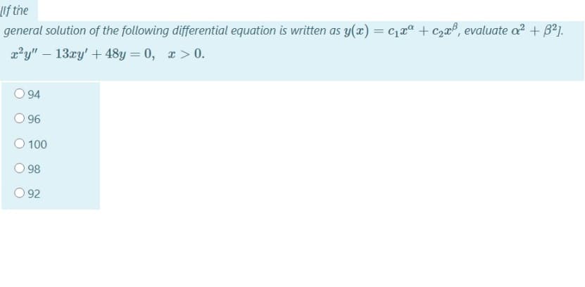 lif the
general solution of the following differential equation is written as y(x) = c1xª + C,xº, evaluate a? + B?].
x²y" – 13xy' + 48y = 0, x > 0.
94
96
100
98
92
