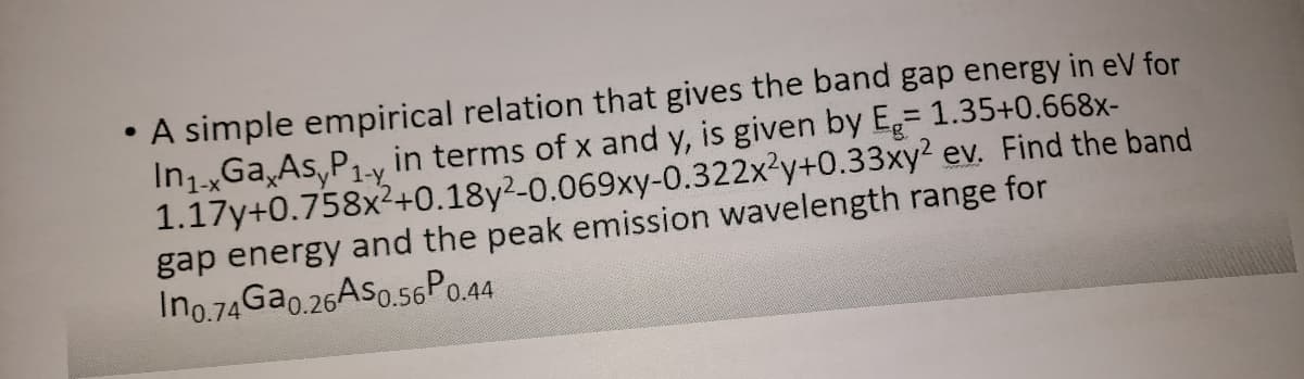 A simple empirical relation that gives the band gap energy in eV for
In1.xGa,As,P1-y in terms of x and y, is given by E= 1.35+0.668x-
1.17y+0.758x2+0.18y²-0.069xy-0.322x2y+0.33xy? ev. Find the band
gap energy and the peak emission wavelength range for
Ino.74G20.26AS0.56P0.44
