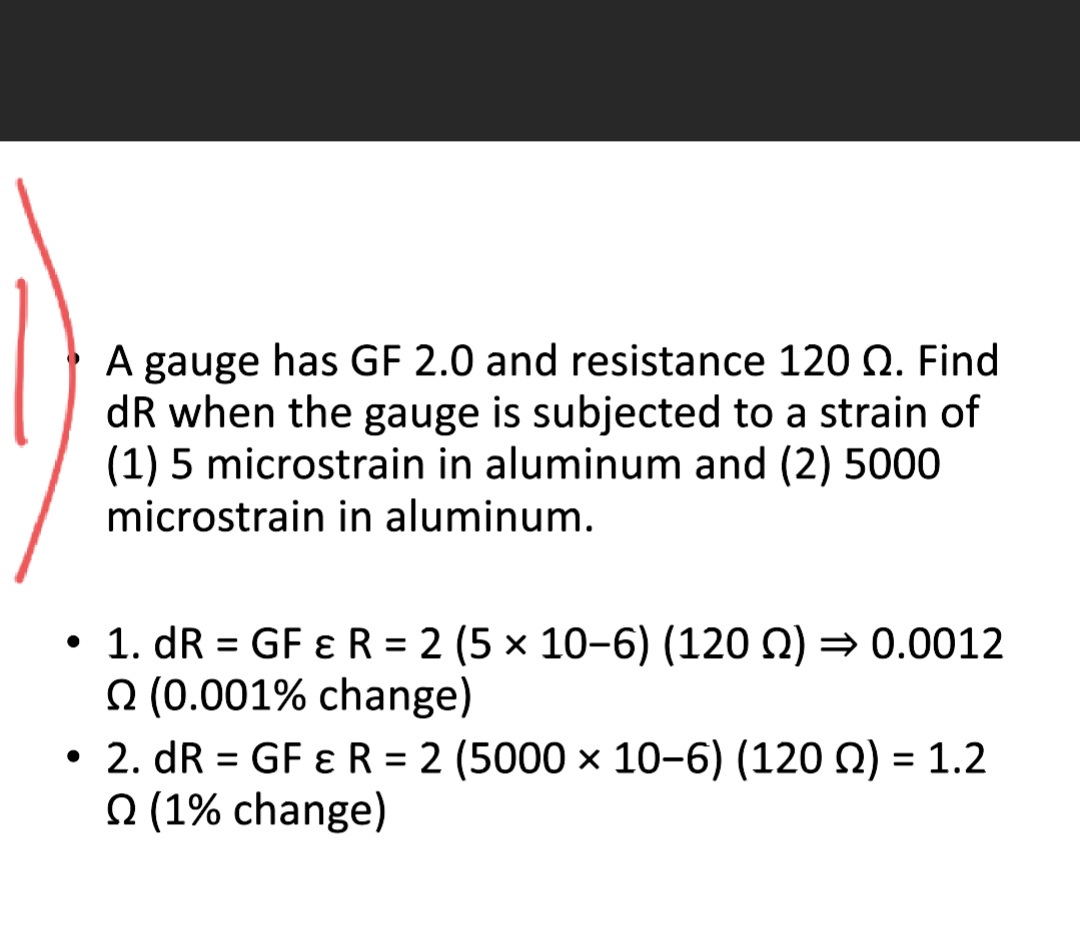 A gauge has GF 2.0 and resistance 120 Q. Find
dR when the gauge is subjected to a strain of
(1) 5 microstrain in aluminum and (2) 5000
microstrain in aluminum.
• 1. dR = GF ɛ R = 2 (5 x 10-6) (120 Q) = 0.0012
O (0.001% change)
• 2. dR = GF ɛ R = 2 (5000 x 10-6) (120 Q) = 1.2
(1% change)
