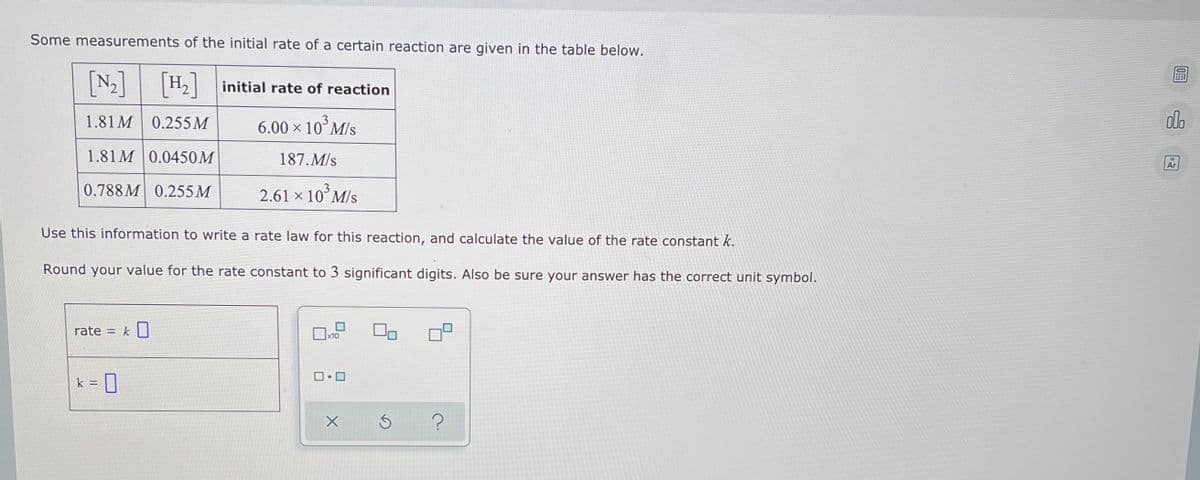 Some measurements of the initial rate of a certain reaction are given in the table below.
[N-]
[H.]
initial rate of reaction
1.81M 0.255M
6.00 × 10° M/s
olo
1.81 M 0.0450M
187. M/s
Ar
0.788M 0.255M
2.61 × 10° M/s
Use this information to write a rate law for this reaction, and calculate the value of the rate constant k.
Round your value for the rate constant to 3 significant digits. Also be sure your answer has the correct unit symbol.
rate = k]
x10
k =
