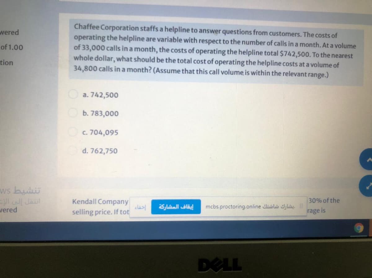 Chaffee Corporation staffs a helpline to answer questions from customers. The costs of
operating the helpline are variable with respect to the number of calls in a month. At a volume
of 33,000 calls in a month, the costs of operating the helpline total $742,500. To the nearest
whole dollar, what should be the total cost of operating the helpline costs at a volume of
34,800 calls in a month? (Assume that this call volume is within the relevant range.)
vered
of 1.00
tion
O a. 742,500
Ob. 783,000
Oc. 704,095
d. 762,750
تنشيط ک
انتقل إلى ال
vered
30% of the
Kendall Company
clas
selling price. If tot
mcbs.proctoring.online dlialà J,lày. II
rage is
إيقاف المشاركة
DELL
