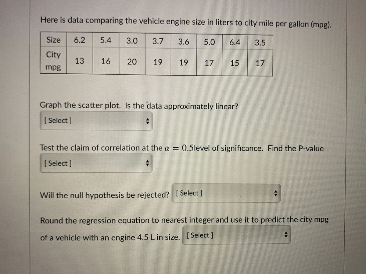 Here is data comparing the vehicle engine size in liters to city mile per gallon (mpg).
Size
6.2
5.4
3.0
3.7
3.6
5.0
6.4
3.5
City
13
16
20
19
17
15
17
mpg
Graph the scatter plot. Is the data approximately linear?
[ Select ]
Test the claim of correlation at the a = 0.5level of significance. Find the P-value
[Select]
Will the null hypothesis be rejected? [ Select ]
Round the regression equation to nearest integer and use it to predict the city mpg
of a vehicle with an engine 4.5 L in size. [ Select ]
19
