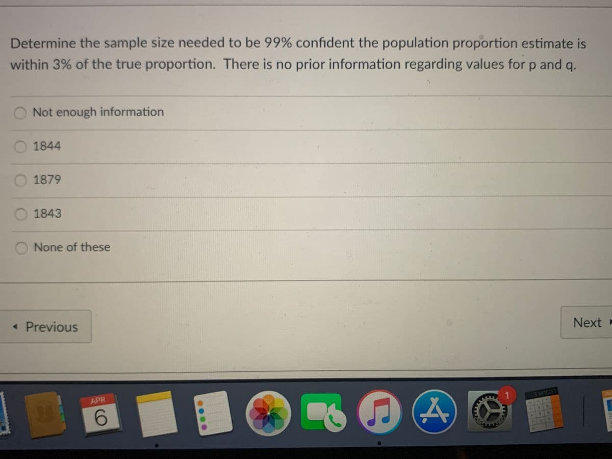 Determine the sample size needed to be 99% confident the population proportion estimate is
within 3% of the true proportion. There is no prior information regarding values for p and q.
O Not enough information
O 1844
O1879
O 1843
O None of these
« Previous
Next »
APR
1.
6
3.141503
PAC
116
in
