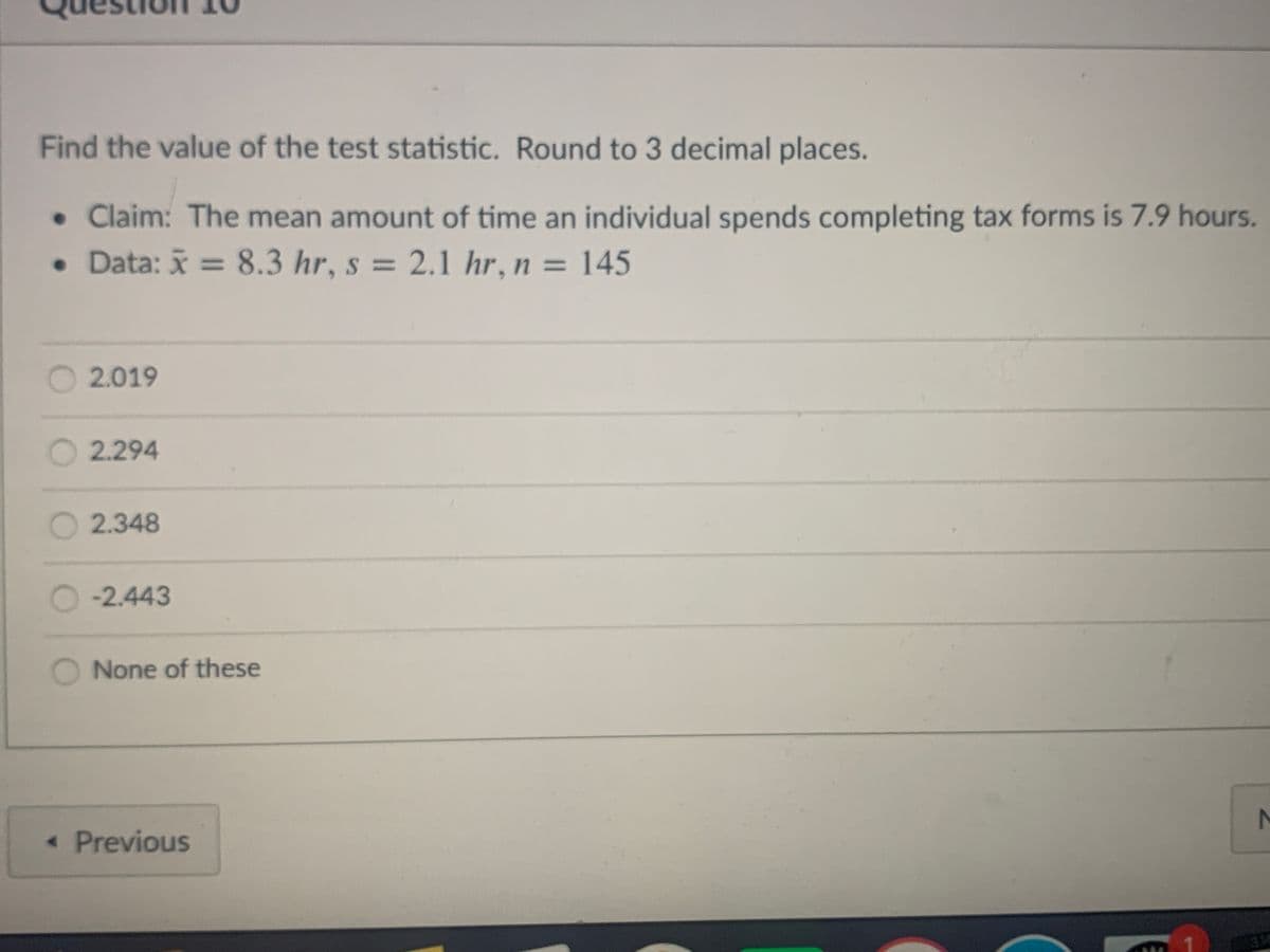 Find the value of the test statistic. Round to 3 decimal places.
• Claim: The mean amount of time an individual spends completing tax forms is 7.9 hours.
• Data: x = 8.3 hr, s = 2.1 hr, n = 145
%3D
%3D
%3D
2.019
2.294
O 2.348
-2.443
None of these
« Previous
