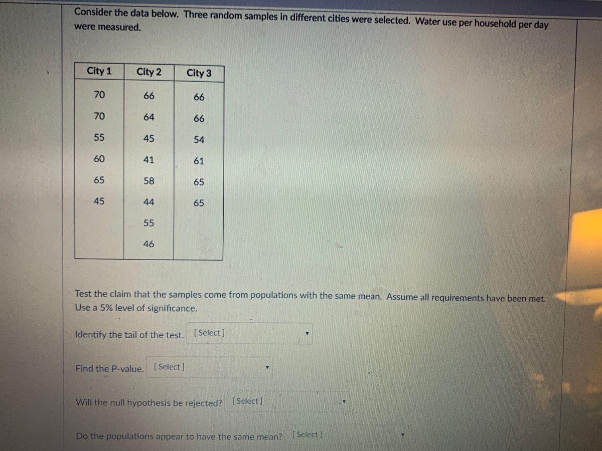 Consider the data below. Three random samples in different cities were selected. Water use per household per day
were measured.
City 1
City 2
City 3
70
66
66
70
64
66
55
45
54
60
41
61
65
58
65
45
44
65
55
46
Test the claim that the samples come from populations with the same mean. Assume all requirements have been met.
Use a 5% level of significance.
Identify the tail of the test.
[ Select ]
Find the P-value. I
[ Select )
Will the null hypothesis be rejected? Select]
Do the populations appear to have the same mean?
[Sclect
