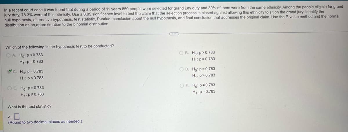 In a recent court case it was found that during a period of 11 years 850 people were selected for grand jury duty and 39% of them were from the same ethnicity. Among the people eligible for grand
jury duty, 78.3% were of this ethnicity. Use a 0.05 significance level to test the claim that the selection process is biased against allowing this ethnicity to sit on the grand jury. Identify the
null hypothesis, alternative hypothesis, test statistic, P-value, conclusion about the null hypothesis, and final conclusion that addresses the original claim. Use the P-value method and the normal
distribution as an approximation to the binomial distribution.
Which of the following is the hypothesis test to be conducted?
OA. Ho: p<0.783
H₁: p=0.783
C. Ho: p=0.783
H₁: p<0.783
OE. Ho p=0.783
H₁: p 0.783
What is the test statistic?
z=
(Round to two decimal places as needed.)
OB. Ho: p>0.783
H₁: p=0.783
OD. Ho: p=0.783
H₁: p>0.783
OF. Ho: p 0.783
H₁: p=0.783