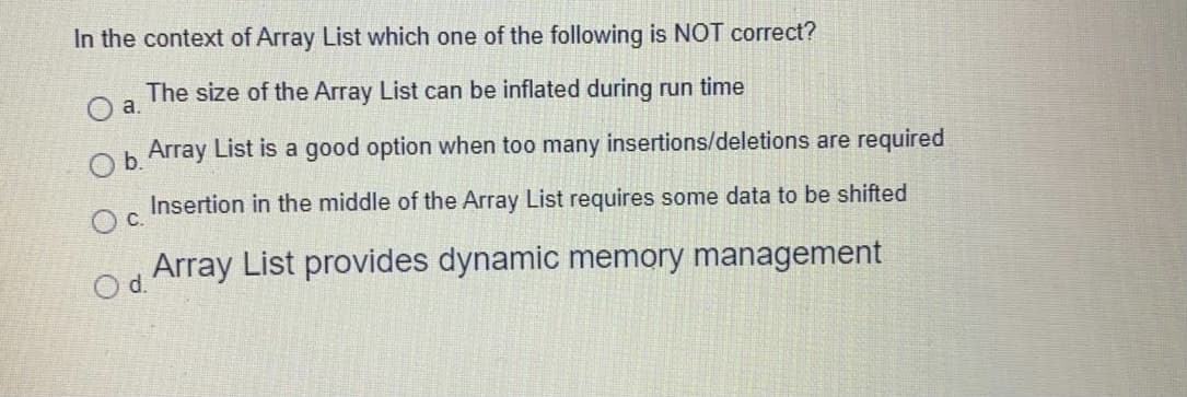 In the context of Array List which one of the following is NOT correct?
The size of the Array List can be inflated during run time
h Array List is a good option when too many insertions/deletions are required
Insertion in the middle of the Array List requires some data to be shifted
Oc.
Array List provides dynamic memory management
d.
