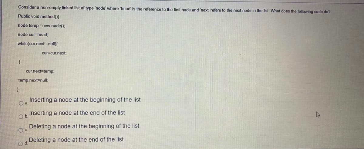 Consider a non-empty linked list of type 'node' where 'head' is the reference to the first node and 'next' refers to the next node in the list. What does the following code do?
Public void method({
node temp =new node();
node cur-head3;
while(cur.nextl=null){
cur=cur.next;
cur.next=temp;
temp.next=null;
Inserting a node at the beginning of the list
O a
Inserting a node at the end of the list
Ob.
Deleting a node at the beginning of the list
Deleting a node at the end of the list
Od.
