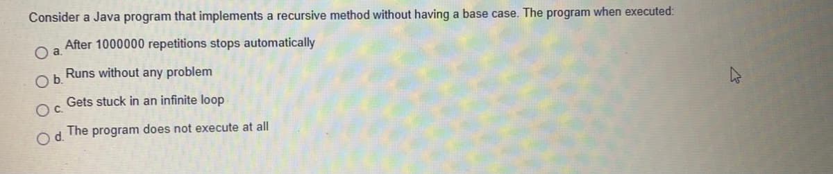 Consider a Java program that implements a recursive method without having a base case. The program when executed:
After 1000000 repetitions stops automatically
Runs without any problem
Ob.
Gets stuck in an infinite loop
Oc.
The program does not execute at all
Od.
