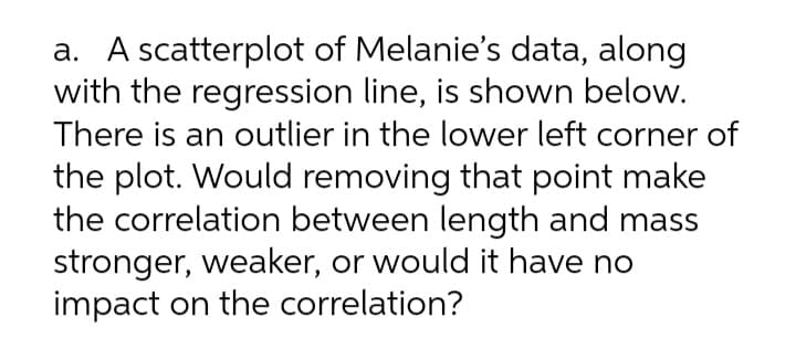 a. A scatterplot of Melanie's data, along
with the regression line, is shown below.
There is an outlier in the lower left corner of
the plot. Would removing that point make
the correlation between length and mass
stronger, weaker, or would it have no
impact on the correlation?
