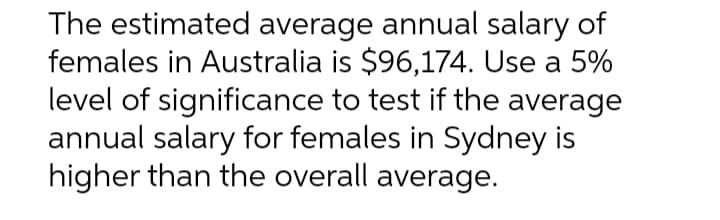 The estimated average annual salary of
females in Australia is $96,174. Use a 5%
level of significance to test if the average
annual salary for females in Sydney is
higher than the overall average.
