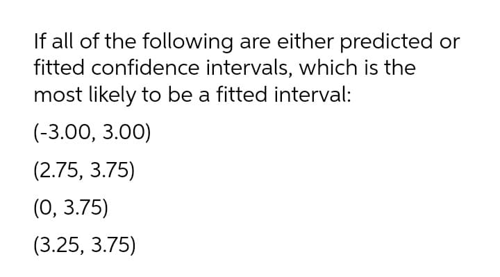 If all of the following are either predicted or
fitted confidence intervals, which is the
most likely to be a fitted interval:
(-3.00, 3.00)
(2.75, 3.75)
(0, 3.75)
(3.25, 3.75)
