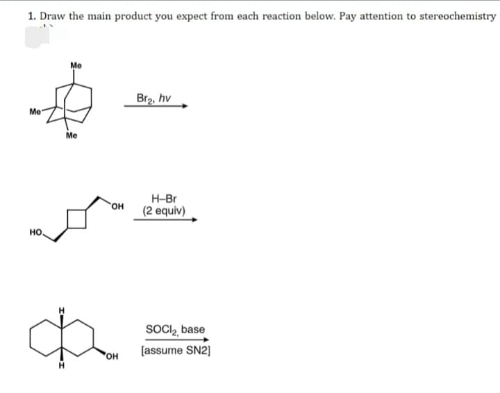 1. Draw the main product you expect from each reaction below. Pay attention to stereochemistry
Me
Br2, hv
Me
Me
H-Br
он
(2 equiv)
но.
SOCIl, base
[assume SN2]
HO,
H.
