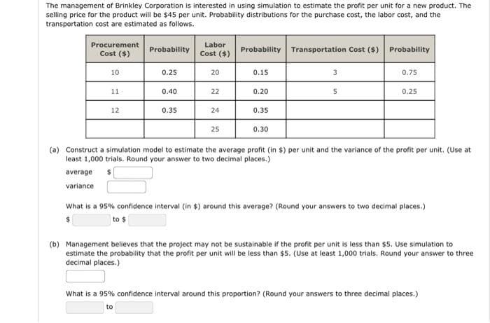 The management of Brinkley Corporation is interested in using simulation to estimate the profit per unit for a new product. The
selling price for the product will be $45 per unit. Probability distributions for the purchase cost, the labor cost, and the
transportation cost are estimated as follows.
Procurement
Labor
Probability
Probability Transportation Cost ($) Probability
Cost ($)
Cost ($)
10
0.25
20
0.15
0.75
11
0.40
22
0.20
0.25
12
0.35
24
0.35
25
0.30
(a) Construct a simulation model to estimate the average profit (in $) per unit and the variance of the profit per unit. (Use at
least 1,000 trials. Round your answer to two decimal places.)
average
variance
What is a 95% confidence interval (in $) around this average? (Round your answers to two decimal places.)
to $
(b) Management believes that the project may not be sustainable if the profit per unit is less than $5. Use simulation to
estimate the probability that the profit per unit will be less than $5. (Use at least 1,000 trials. Round your answer to three
decimal places.)
What is a 95% confidence interval around this proportion? (Round your answers to three decimal places.)
to
