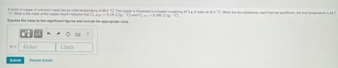 Ablock of copper of unknown mass has an inial temperature of 66.0 C The copper is immersed in a beaar cortaining 973g of water at 225 C When the two substanos rech themal equitbrium, the tral tempernure is 24.7
C. What is the masa of the copper block? Assume that C 04.18 1/(RC) and C 0385 J/(eC).
Express the mass to two signiticant figures and include the appropriate unita
Value
Units
Submit
Baqu Anwr
