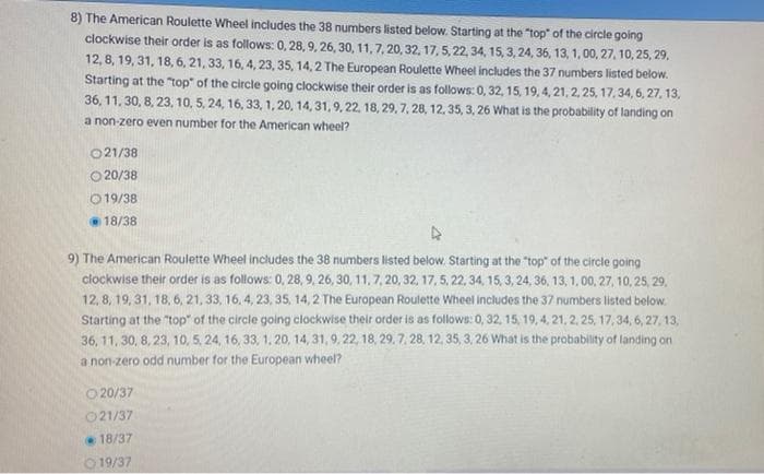 8) The American Roulette Wheel includes the 38 numbers listed below. Starting at the "top" of the circle going
clockwise their order is as follows: 0, 28, 9, 26, 30, 11, 7, 20, 32, 17, 5, 22, 34, 15, 3, 24, 36, 13, 1,00, 27, 10, 25, 29,
12,8, 19, 31, 18, 6, 21, 33, 16, 4, 23, 35, 14, 2 The European Roulette Wheel includes the 37 numbers listed below.
Starting at the "top" of the circle going clockwise their order is as follows: 0, 32, 15, 19, 4, 21, 2, 25, 17,34, 6, 27, 13,
36, 11, 30, 8, 23, 10, 5, 24, 16, 33, 1, 20, 14, 31, 9, 22, 18, 29, 7, 28, 12, 35, 3, 26 What is the probability of landing on
a non-zero even number for the American wheel?
021/38
O 20/38
O 19/38
18/38
9) The American Roulette Wheel includes the 38 numbers listed below. Starting at the "top" of the circle going
clockwise their order is as follows: 0, 28, 9, 26, 30, 11, 7, 20, 32, 17, 5, 22, 34, 15, 3, 24, 36, 13, 1, 00, 27, 10, 25, 29,
12, 8, 19, 31, 18, 6, 21, 33, 16,4, 23, 35, 14, 2 The European Roulette Wheel includes the 37 numbers listed below:
Starting at the "top" of the circle going clockwise their order is as follows: 0, 32, 15, 19, 4, 21, 2, 25, 17, 34, 6, 27, 13,
36, 11, 30, 8, 23, 10, 5, 24, 16, 33, 1, 20, 14, 31, 9, 22, 18, 29. 7. 28, 12, 35, 3, 26 What is the probability of landing on
a non zero odd number for the European wheel?
O20/37
021/37
18/37
O 19/37
