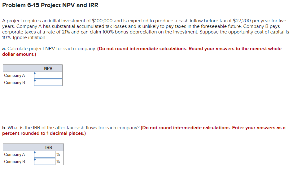 Problem 6-15 Project NPV and IRR
A project requires an initial investment of $100,000 and is expected to produce a cash inflow before tax of $27,200 per year for five
years. Company A has substantial accumulated tax losses and is unlikely to pay taxes in the foreseeable future. Company B pays
corporate taxes at a rate of 21% and can claim 100% bonus depreciation on the investment. Suppose the opportunity cost of capital is
10%. Ignore inflation.
a. Calculate project NPV for each company. (Do not round intermediate calculations. Round your answers to the nearest whole
dollar amount.)
NPV
Company A
Company B
b. What is the IRR of the after-tax cash flows for each company? (Do not round intermediate calculations. Enter your answers as a
percent rounded to 1 decimal places.)
IRR
Company A
%
Company B
%
