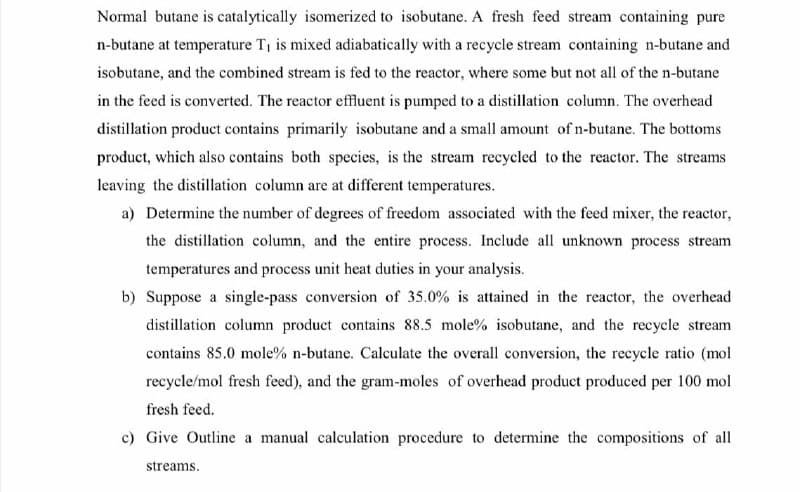 Normal butane is catalytically isomerized to isobutane. A fresh feed stream containing pure
n-butane at temperature T1 is mixed adiabatically with a recycle stream containing n-butane and
isobutane, and the combined stream is fed to the reactor, where some but not all of the n-butane
in the feed is converted. The reactor effluent is pumped to a distillation column. The overhead
distillation product contains primarily isobutane and a small amount of n-butane. The bottoms
product, which also contains both species, is the stream recycled to the reactor. The streams
leaving the distillation column are at different temperatures.
a) Determine the number of degrees of freedom associated with the feed mixer, the reactor,
the distillation column, and the entire process. Include all unknown process stream
temperatures and process unit heat duties in your analysis.
b) Suppose a single-pass conversion of 35.0% is attained in the reactor, the overhead
distillation column product contains 88.5 mole% isobutane, and the recycle stream
contains 85.0 mole% n-butane. Calculate the overall conversion, the recycle ratio (mol
recycle/mol fresh feed), and the gram-moles of overhead product produced per 100 mol
fresh feed.
c) Give Outline a manual calculation procedure to determine the compositions of all
streams.
