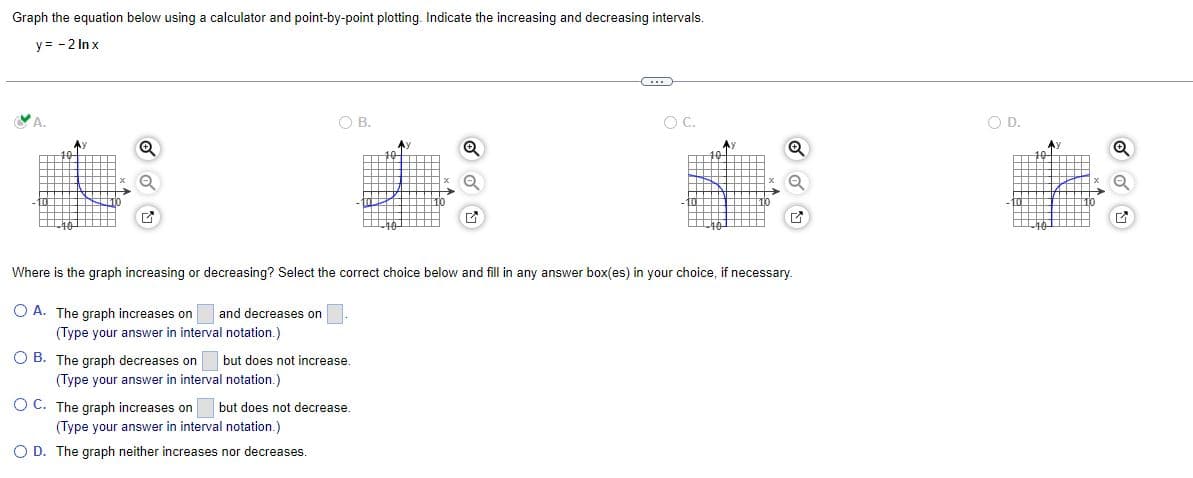 Graph the equation below using a calculator and point-by-point plotting. Indicate the increasing and decreasing intervals.
y=-2 lnx
m
O C.
O B.
A)
Q
Q
G
G
Where is the graph increasing or decreasing? Select the correct choice below and fill in any answer box(es) in your choice, if necessary.
OA. The graph increases on and decreases on
(Type your answer in interval notation.)
OB. The graph decreases on but does not increase.
(Type your answer in interval notation.)
O C. The graph increases on but does not decrease.
(Type your answer in interval notation.)
O D. The graph neither increases nor decreases.
O
O.D.
Ay