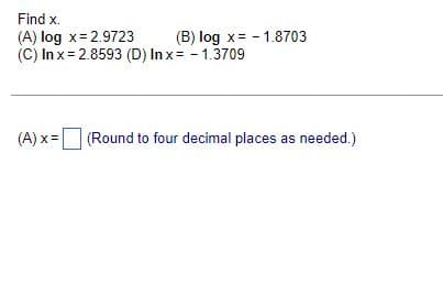 Find x.
(A) log x=2.9723
(B) log x= -1.8703
(C) In x = 2.8593 (D) Inx= -1.3709
(A) x = (Round to four decimal places as needed.)