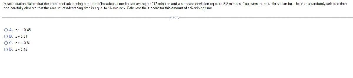 A radio station claims that the amount of advertising per hour of broadcast time has an average of 17 minutes and a standard deviation equal to 2.2 minutes. You listen to the radio station for 1 hour, at a randomly selected time,
and carefully observe that the amount of advertising time is equal to 16 minutes. Calculate the z-score for this amount of advertising time.
CO
OA. Z-0.45
OB. z=0.81
O C. Z-0.81
O D. z = 0.45