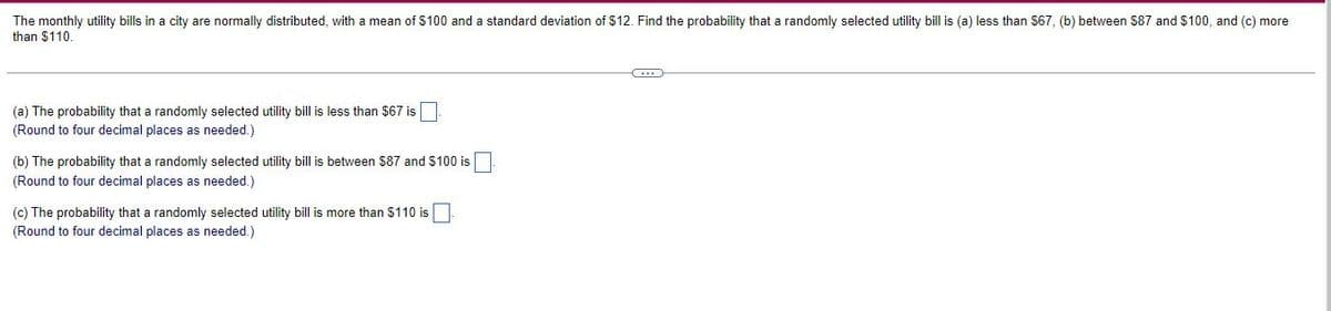The monthly utility bills in a city are normally distributed, with a mean of $100 and a standard deviation of $12. Find the probability that a randomly selected utility bill is (a) less than $67, (b) between $87 and $100, and (c) more
than $110.
C
(a) The probability that a randomly selected utility bill is less than $67 is
(Round to four decimal places as needed.)
(b) The probability that a randomly selected utility bill is between $87 and $100 is
(Round to four decimal places as needed.)
(c) The probability that a randomly selected utility bill is more than $110 is
(Round to four decimal places as needed.)