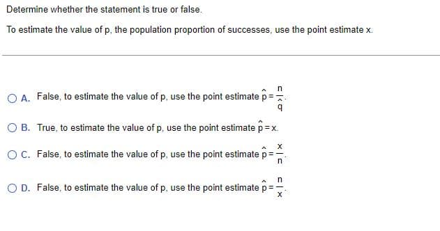 Determine whether the statement is true or false.
To estimate the value of p, the population proportion of successes, use the point estimate x.
n
O A. False, to estimate the value of p, use the point estimate p =-
A
9
O B.
True, to estimate the value of p, use the point estimate p = x.
X
O C. False, to estimate the value of p, use the point estimate p =
n
A n
O D. False, to estimate the value of p, use the point estimate p =
X 3