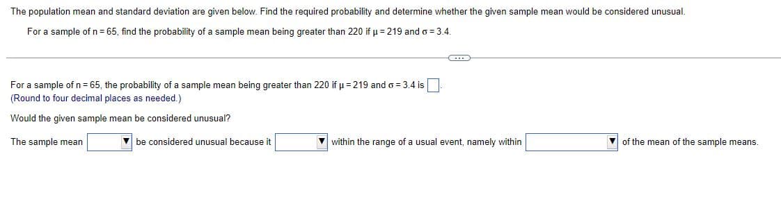 The population mean and standard deviation are given below. Find the required probability and determine whether the given sample mean would be considered unusual.
For a sample of n = 65, find the probability of a sample mean being greater than 220 if µ = 219 and o= 3.4.
C
For a sample of n = 65, the probability of a sample mean being greater than 220 if μ = 219 and o= 3.4 is
(Round to four decimal places as needed.)
Would the given sample mean be considered unusual?
The sample mean
be considered unusual because it
within the range of a usual event, namely within
of the mean of the sample means.