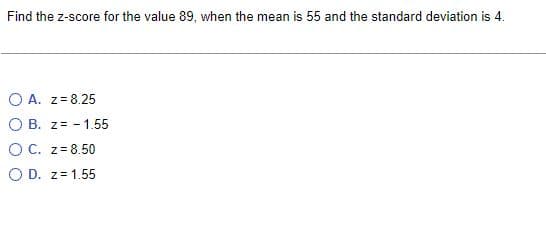 Find the z-score for the value 89, when the mean is 55 and the standard deviation is 4.
OA. Z=8.25
O B. z= -1.55
O C. z = 8.50
O D. z = 1.55