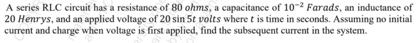 A series RLC circuit has a resistance of 80 ohms, a capacitance of 10-2 Farads, an inductance of
20 Henrys, and an applied voltage of 20 sin 5t volts where t is time in seconds. Assuming no initial
current and charge when voltage is first applied, find the subsequent current in the system.
