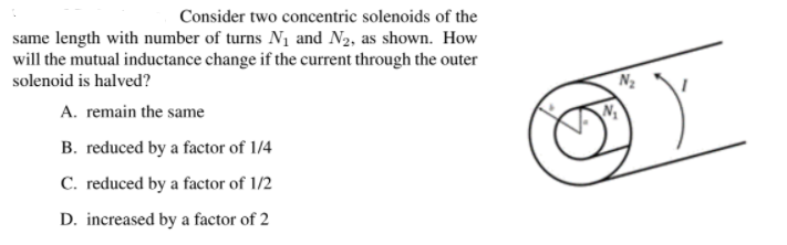 Consider two concentric solenoids of the
same length with number of turns N1 and N2, as shown. How
will the mutual inductance change if the current through the outer
solenoid is halved?
A. remain the same
B. reduced by a factor of 1/4
C. reduced by a factor of 1/2
D. increased by a factor of 2
