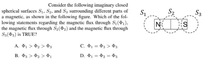 Consider the following imaginary closed
spherical surfaces S1, S2, and S3 surrounding different parts of
a magnetic, as shown in the following figure. Which of the fol-
lowing statements regarding the magnetic flux through Sq(41),
the magnetic flux through S2(2) and the magnetic flux through
S3(P3) is TRUE?
S1
S2
S3
A. P1 > P2 > P3
C. 1 = d3 > P3
B. P3 > P2 > P1
D. P1 = P2 = P3
