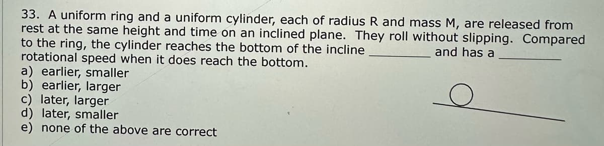 33. A uniform ring and a uniform cylinder, each of radius R and mass M, are released from
rest at the same height and time on an inclined plane. They roll without slipping. Compared
to the ring, the cylinder reaches the bottom of the incline
and has a
rotational speed when it does reach the bottom.
a) earlier, smaller
b) earlier, larger
c) later, larger
d) later, smaller
e) none of the above are correct