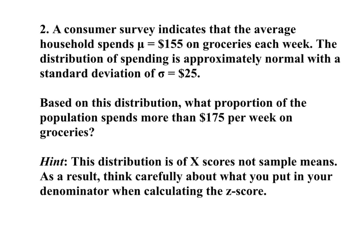 2. A consumer survey indicates that the average
household spends µ = $155 on groceries each week. The
distribution of spending is approximately normal with a
standard deviation of 6 = $25.
Based on this distribution, what proportion of the
population spends more than $175 per week on
groceries?
Hint: This distribution is of X scores not sample means.
As a result, think carefully about what you put in your
denominator when calculating the z-score.