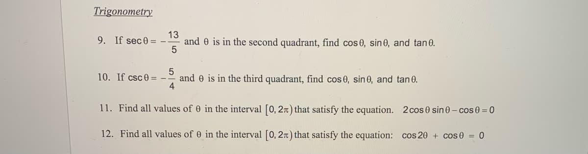 Trigonometry
9. If sec0 = -
13
and 0 is in the second quadrant, find cos 0, sin 0, and tan 0.
10. If csc0 =
and 0 is in the third quadrant, find cos 0, sin 0, and tan 0.
4
11. Find all values of 0 in the interval [0, 2n) that satisfy the equation. 2 cos 0 sin 0- cos 0 = 0
12. Find all values of 0 in the interval [0, 2n) that satisfy the equation: cos 20 + cos 0 = 0
