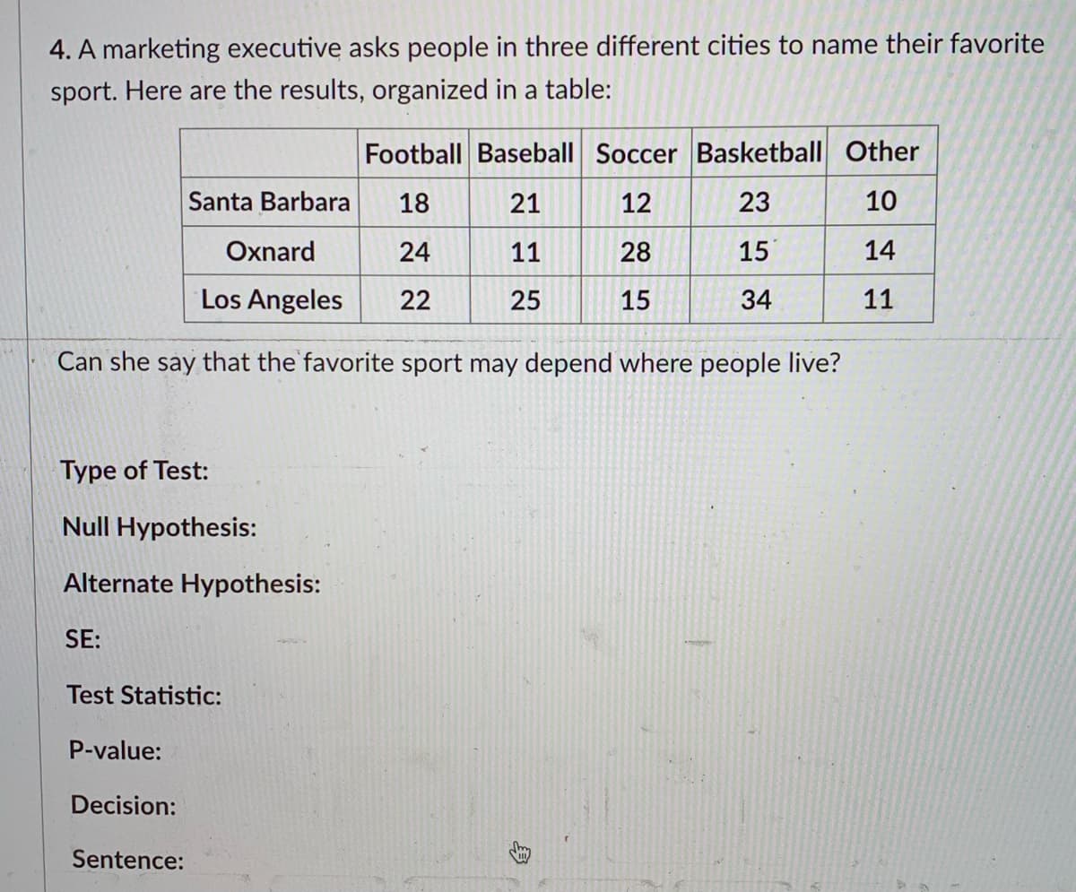 ### Analysis of Favorite Sports across Different Cities

#### Research Scenario
A marketing executive is investigating if the favorite sport of individuals varies across three different cities. The data was collected and organized into the following table: 

| City          | Football | Baseball | Soccer | Basketball | Other |
|---------------|----------|----------|--------|------------|-------|
| Santa Barbara | 18       | 21       | 12     | 23         | 10    |
| Oxnard        | 24       | 11       | 28     | 15         | 14    |
| Los Angeles   | 22       | 25       | 15     | 34         | 11    |

#### Research Question
Can the marketing executive conclude that the favorite sport is dependent on the city in which people live?

#### Statistical Analysis

1. **Type of Test:**
   - Chi-Square Test of Independence

2. **Hypotheses:**
   - **Null Hypothesis (H₀):** The favorite sport is independent of the city where people live. (There is no association between the city and the choice of favorite sport.)
   - **Alternate Hypothesis (H₁):** The favorite sport depends on the city where people live. (There is an association between the city and the choice of favorite sport.)

3. **Test Statistic:**
   - Chi-Square (χ²) Statistic (To be calculated based on observed and expected frequencies)

4. **P-value:**
   - P-value (To be determined from the chi-square distribution table based on the test statistic and degrees of freedom)

5. **Decision:**
   - Compare the p-value with a significance level (commonly α = 0.05):
     - If p-value ≤ α, reject the null hypothesis.
     - If p-value > α, fail to reject the null hypothesis.

6. **Conclusion:**
   - Based on the decision rule, interpret whether there is enough evidence to suggest that the favorite sport is dependent on the city.

### Data Visualization

The table provides categorical data about the number of individuals in three cities who chose a particular sport as their favorite. 

#### Sample Calculation (Example for Chi-Square Test)
To calculate the chi-square statistic:

1. Calculate the expected frequency for each cell in the table. This involves using the formula:
\[ E_{ij} = \frac{(row_i \ total) \times (column