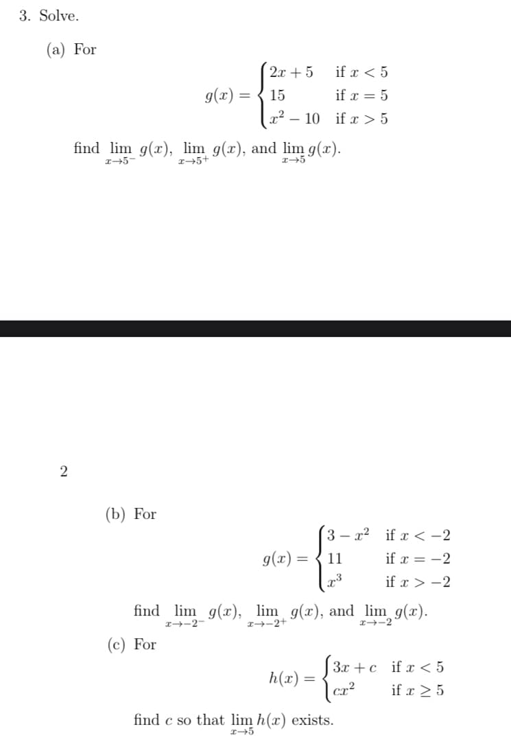 3. Solve.
(a) For
2x + 5
if x < 5
g(x) =
15
if x = 5
- 10 if x > 5
find lim g(x), lim g(x), and lim g(x).
r→5+
(b) For
3 – x2 if x <-2
g(x) =
11
if x = -2
if x > -2
find lim _g(x), lim g(x), and lim g(x).
I-2-
I→-2+
x-2
(c) For
| 3x + c if x < 5
h(x) =
if x 2 5
find c so that lim h(x) exists.
