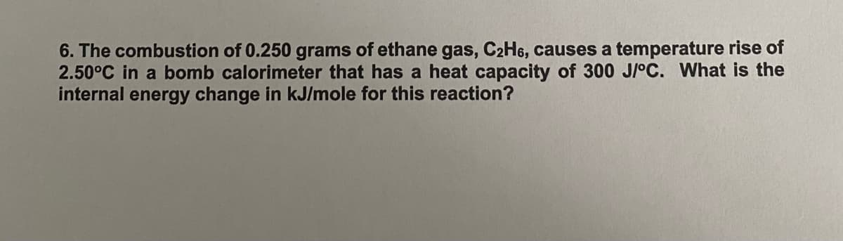 6. The combustion of 0.250 grams of ethane gas, C2H6, causes a temperature rise of
2.50°C in a bomb calorimeter that has a heat capacity of 300 J/°C. What is the
internal energy change in kJ/mole for this reaction?
